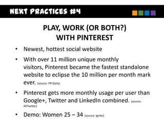Next Practices #4

                  PLAY, WORK (OR BOTH?)
                     WITH PINTEREST
 • Newest, hottest social website
 • With over 11 million unique monthly
   visitors, Pinterest became the fastest standalone
   website to eclipse the 10 million per month mark
   ever. (source: PR Daily)
 • Pinterest gets more monthly usage per user than
   Google+, Twitter and LinkedIn combined. (source:
    AllTwitter)

 • Demo: Women 25 – 34 (source: Ignite)
 