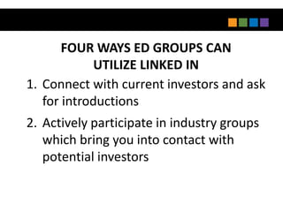 FOUR WAYS ED GROUPS CAN
             UTILIZE LINKED IN
1. Connect with current investors and ask
   for introductions
2. Actively participate in industry groups
   which bring you into contact with
   potential investors
 