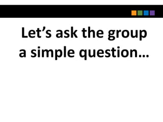 Let’s ask the group
a simple question…
 