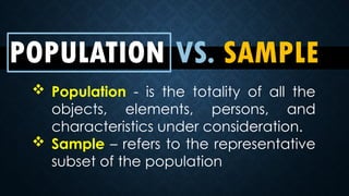 POPULATION VS. SAMPLE
 Population - is the totality of all the
objects, elements, persons, and
characteristics under consideration.
 Sample – refers to the representative
subset of the population
 