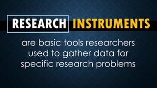RESEARCH INSTRUMENTS
are basic tools researchers
used to gather data for
specific research problems
 