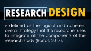 RESEARCHDESIGN
is defined as the logical and coherent
overall strategy that the researcher uses
to integrate all the components of the
research study (Barrot, 2017).
 