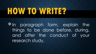HOW TO WRITE?
In paragraph form, explain the
things to be done before, during,
and after the conduct of your
research study.
 