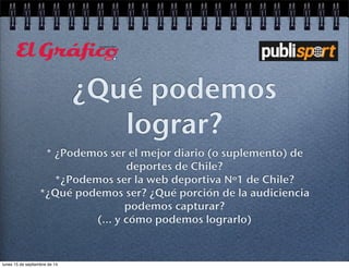 ¿Qué podemos 
lograr? 
* ¿Podemos ser el mejor diario (o suplemento) de 
deportes de Chile? 
*¿Podemos ser la web deportiva Nº1 de Chile? 
*¿Qué podemos ser? ¿Qué porción de la audiciencia 
podemos capturar? 
(... y cómo podemos lograrlo) 
lunes 15 de septiembre de 14 
 
