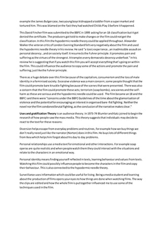 example the James Bulger case, two young boys kidnapped a toddler from a super market and 
tortured him. This was blamed on the fact they had watched Childs Play 3 before it happened. 
This David Fincher film was submitted to the BBFC in 1999 asking for an 18 classification but it got 
denied the certificate. The producers got told to make changes or the film could not get the 
classification. In this film the hypodermic needle theory could be applied throughout. Alexander 
Walker the veteran critic of London Evening Standard felt very negatively about the film and used 
the hypodermic needle theory in his review. He said “a toxic experience…an inadmissible assault on 
personal decency…and on society itself. It resurrects the Fuhrer principle. It promotes pain and 
suffering as the virtues of the strongest. It tramples every democratic decency underfoot.” In his 
review he is suggesting that if you watch this film you will accept everything that’s going on within 
the film. This could influence the audience to copy some of the actions and promote the pain and 
suffering; just like the Fuhrer principle. 
There as a huge debate over this film because of the capitalism, consumerism and the loss of male 
identity in a feminised society. Excessive violence was a main concern; some people thought that the 
film could promote bare knuckle fighting because of the scenes that were presented. There was also 
a concern that the film could promote these acts; terrorism (soap bombs), sex scenes and the self - 
harm as these are serious and the hypodermic needle could be used. The film became an 18 and the 
BBFC said there were “concerns under the BBFC Guidelines of the time about the glamorisation of 
violence and the potential for encouraging an interest in organised bare-fist fighting. Neither the 
novel nor the film condoned brutal fighting, as the conclusion of the narrative makes clear.” 
Uses and gratification Theory is an audience theory. In 1973-74 Blumler and Katz joined to begin the 
research of how people saw the mass media. This theory suggests that individuals may decide to 
react to the text for these reasons: 
Diversion helps escape from everyday problems and routines, for example how we buy things we 
don’t really need just like the narrator (Norton) does in this film. He buys lots of different things 
from Ikea which helps him forgot about his day to day problems. 
Personal relationships use a media text for emotional and other interactions. For example soap 
operas are quite realistic and when people watch them they could interact with the situations and 
relate to the characters in an emotional way. 
Personal identity means finding yourself reflected in texts, learning behaviour and values from texts. 
Watching this film could possibly influence people to become the characters in the film and copy 
their behaviour. This is also connected to the hypodermic needle theory. 
Surveillance uses information which could be useful for living. Being a media student and learning 
about the production of films opens your eyes to how things are done when watching films. The way 
the clips are edited and how the whole film is put together influenced me to use some of the 
techniques used in the film. 
 