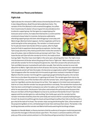 PR2 Audience Theory and Debates 
Fight club 
Fight club was the released in 1999 and was directed by David Fincher. 
It stars Edward Norton, Brad Pitt and Helena Bonham Carter. The 
narrator of this film (Norton) is left unnamed throughout, he suffers 
from insomnia but his doctor refuses to give him any and advises him 
to attend a support group. He then goes to a support group for 
testicular cancer victims, he makes them believe he is a victim and the 
emotional release helps his insomnia. He becomes addicted to 
attending support groups and starts attending group’s every day until 
Marla Singer (Bonham Carter) appears. He then negotiates with her to 
avoid seeing her at the same groups. The narrator is a travels around 
for his job and meets Tyler Durden (Pitt) on a plane, after his flight 
home he finds his apartment destroyed by an explosion. He then rings 
Tyler (soap salesmen), they meet up and he then invites the narrator to 
stay at his place, later on (Norton) ends up moving in with Tyler. They 
leave the bar and Tyler tells the narrator to hit him, this leads to them 
having a fight. They then have more fights in the same spot, attracting other men. The fights move 
into the basement of the bar where the group of men form a ‘fight club’. Marla overdoses on pills 
and calls the narrator for him to help but he ignores her, Tyler then answers the call and saves her. 
Tyler and Marla become involved with each other sexually, Tyler tells the narrator to never talk 
about him to Marla. Fight clubs start to form all across the country, they become anti-materialist and 
anti-corporate and all call Tyler the leader, this becomes an organization called ‘Project Mayhem’. 
Tyler disappears after the narrator tells him he wants to get more involved. A member of Project 
Mayhem that the narrator met through the support groups gets killed by the police, the narrator 
then tries to shut down the project as it is getting out of hand. The narrator goes from city to city 
trying to find Tyler, one of the members then calls the narrator Tyler, when he gets back to the hotel 
room he rings Marla and she also knows him as Tyler. Tyler appears in his hotel room and explains 
that he isn’t real, that the narrator has two personalities in one body. The narrator then realises that 
Tyler has been controlling him and passes out; when he wakes up he finds a call log that Tyler made 
while he was passed out. He discovers Tyler plans and contacts the police but soon discovers that 
they are members of the Project Mayhem so has to try and disarm the bombs himself. Tyler then 
appears and the narrator gets to a safe building, Tyler holds a gun up to the narrator but the 
narrator remembers that they share the same body and realises that he is actually holding the gun 
himself. He shoots himself through the cheek without killing himself but Tyler falls to the floor with a 
gun shot at the back of his head. The narrator stops seeing and thinking like Tyler, a few members of 
the project bring Marla to him, still believing him to be Tyler and leave them alone. The bombs i n the 
buildings detonate and the narrator and Marla hold hands watching the buildings collapse. 
Hypodermic Needle Model, or theory maintains that the audience of any given media text passively 
consume the messages in the text and act upon them. This means is someone watches a film and 
picks up of the certain actions and text in a film that they will go out and do it themselves. For 
 