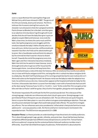 Juno 
Juno is a Jason Reitman film starring Ellen Page and 
Michael Cera, which was released in 2007. The genres of 
this film are Comedy, drama and romance. The film is 
told over the 4 seasons starting from autumn, the 
character Juno discoverers that she is pregnant and tells 
Paulie (known as Bleeker) he is the dad. Juno then goes 
to an abortion clinic but doesn’t go through with it and 
decides that she will have the baby then give it up to an 
adoptive couple (Mark and Vanessa). Juno visits the 
Mark a few times; he shares the same music and film 
taste. During the pregnancy Juno struggles with the 
emotions towards the baby’s father (Paulie) who is in 
love with Juno. At the time Juno has a different attitude 
towards it but then she finds out he asked another girl 
to prom. She is heartbroken and confronts him about it 
but he reminds her that it was her choice to distant 
herself. Towards the end of the pregnancy Juno visits 
Mark again and their interaction becomes emotional, 
Mark then tells her he wants to leave Vanessa. Juno is 
distraught and rushes to get out of the house but the 
Vanessa gets home. Juno drives half way home then 
turns round and leaves a note at the door for Vanessa. After an emotional few months Juno admits 
she is in love with Paulie and goes to tell him, not long after she is rushed into labour and gives birth 
to a baby boy. She didn’t tell Paulie because of his running competition but he soon realises she isn’t 
there and rushes to the hospital himself. He chooses not to see the baby to make the adoption less 
hard, he comforts Juno as she cries. Vanessa then appears at the hospital and holds her baby for the 
first time. A few weeks later there is a scene from the baby’s room with a framed note that Juno left 
at the door saying “Vanessa if you’re still in, I’m still in – Juno” At the end of the film Juno gets on her 
bike and rides to Paulie’s with her guitar, they sit at his front garden, play guitar and sing together. 
The director requested a PG certificate for the film Juno but was denied. This is because of the 
strong language, moderate sex references and a short clip of a gory scene. Strong language is not 
permitted at PG but infrequent uses are allowed at a 12A. The sex references are quite frequent; 
there is a scene that takes place in a sex clinic where Juno goes contemplating an abortion. There are 
also discussions between teenagers that could make people take offense. This was felt to mitigate 
any offence. The sex references were also considered to ‘reflect what is likely to be familiar to most 
adolescents’. Juno was passed as a 12A, the theme and horror moment were mentioned in the 
expanded version. The DVD version was passed at 15 in 2008. 
Reception Theory is a theory provides an understanding on how these texts are read by audiences. 
This is done through people’s age, gender, ethnicity, and social class. Stuart Hall believes that two 
completely different people have different views and opinions on a certain film. Textual factors 
define an audience’s response but the contextual factors help each audience member view it 
differently. Stuart Hall identified three types of audiences, Preferred which is about what the 
 