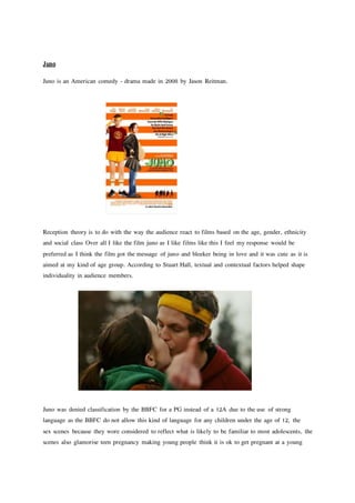 Juno
Juno is an American comedy - drama made in 2008 by Jason Reitman.
Reception theory is to do with the way the audience react to films based on the age, gender, ethnicity
and social class Over all I like the film juno as I like films like this I feel my response would be
preferred as I think the film got the message of juno and bleeker being in love and it was cute as it is
aimed at my kind of age group. According to Stuart Hall, textual and contextual factors helped shape
individuality in audience members.
Juno was denied classification by the BBFC for a PG instead of a 12A due to the use of strong
language as the BBFC do not allow this kind of language for any children under the age of 12, the
sex scenes because they wore considered to reflect what is likely to be familiar to most adolescents, the
scenes also glamorise teen pregnancy making young people think it is ok to get pregnant at a young
 