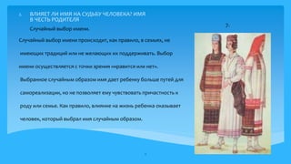 2. ВЛИЯЕТ ЛИ ИМЯ НА СУДЬБУ ЧЕЛОВЕКА? ИМЯ
В ЧЕСТЬ РОДИТЕЛЯ
Случайный выбор имени происходит, как правило, в семьях, не
имеющих традиций или не желающих их поддерживать. Выбор
имени осуществляется с точки зрения «нравится или нет».
Выбранное случайным образом имя дает ребенку больше путей для
самореализации, но не позволяет ему чувствовать причастность к
роду или семье. Как правило, влияние на жизнь ребенка оказывает
человек, который выбрал имя случайным образом.
11
Случайный выбор имени.
7.
 