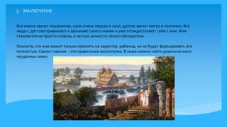 13
Все имена звучат по-разному, одни очень твердо и сухо, другие звучат мягко и поэтично. Все
люди с детства привыкают к звучанию своего имени и уже отождествляют себя с ним. Имя
становится не просто словом, а частью личности своего обладателя.
Помните, что имя может только повлиять на характер ребенка, но не будет формировать его
полностью. Самое главное – это правильное воспитание. В мире можно найти довольно мало
неудачных имен.
 