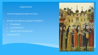 СОДЕРЖАНИЕ
1. ПРОИСХОЖДЕНИЕ ИМЕН НА РУСИ
2. ВЛИЯЕТ ЛИ ИМЯ НА СУДЬБУ ЧЕЛОВЕКА?
 ТРАДИЦИИ
 СЛУЧАЙНОСТЬ
 ИМЯ В ЧЕСТЬ РОДИТЕЛЯ
3. ЗАКЛЮЧЕНИЕ
 