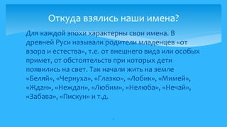  Для каждой эпохи характерны свои имена. В
древней Руси называли родители младенцев «от
взора и естества», т.е. от внешнего вида или особых
примет, от обстоятельств при которых дети
появились на свет. Так начали жить на земле
«Беляй», «Чернуха», «Глазко», «Лобик», «Мимей»,
«Ждан», «Неждан», «Любим», «Нелюба», «Нечай»,
«Забава», «Пискун» и т.д.
3
Откуда взялись наши имена?
 