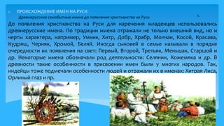 1. ПРОИСХОЖДЕНИЕ ИМЕН НА РУСИ
До появления христианства на Руси для наречения младенцев использовались
древнерусские имена. По традиции имена отражали не только внешний вид, но и
черты характера, например, Умник, Хитр, Добр, Храбр, Молчан, Косой, Красава,
Кудряш, Черняк, Хромой, Беляй. Иногда сыновей в семье называли в порядке
очередности их появления на свет: Первый, Второй, Третьяк, Меньшак, Старшой и
др. Некоторые имена обозначали род деятельности: Селянин, Кожемяка и др. В
древности такие особенности в присвоении имен были у многих народов. Так,
индейцы тоже подмечали особенности людей и отражали их в именах: Хитрая Лиса,
Орлиный глаз и пр.
Древнерусские самобытные имена до появления христианства на Руси
4
1.
 