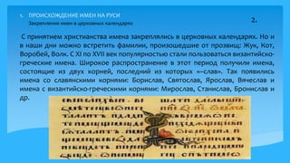 1. ПРОИСХОЖДЕНИЕ ИМЕН НА РУСИ
С принятием христианства имена закреплялись в церковных календарях. Но и
в наши дни можно встретить фамилии, произошедшие от прозвищ: Жук, Кот,
Воробей, Волк. С XI по XVII век популярностью стали пользоваться византийско-
греческие имена. Широкое распространение в этот период получили имена,
состоящие из двух корней, последний из которых «–слав». Так появились
имена со славянскими корнями: Борислав, Святослав, Ярослав, Вячеслав и
имена с византийско-греческими корнями: Мирослав, Станислав, Бронислав и
др.
5
2.Закрепление имен в церковных календарях
 