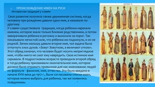 1. ПРОИСХОЖДЕНИЕ ИМЕН НА РУСИ
Свое развитие получила также двуименная система, когда
человеку при рождении давали одно имя, а называли по-
другому.
У славян существовала традиция, когда ребенка нарекали
именем, которое знали только близкие родственники, а потом
заворачивали ребенка в рогожку и выносили за порог. Так
показывали нечистой силе, что ребенка им подкинули, и он не
родной. Затем малышу давали второе имя, чья задача была
отпугнуть злых духов. «Зовут Зовуткою, а величают уткою».
Этот обряд означал, что человек будет носить неприглядное
имя, чтобы никто не смог ему навредить. Свое истинное имя
скрывали. В подростковом возрасте проводили второй обряд
и тогда ребенку присваивали окончательное имя, которое
должно было отражать привычное для нас именование людей
по формуле - фамилия, имя, отчество. Это было введено в
начале XVIII века до 1917 г., были согласованы списки имен,
которые можно выбрать для ребенка, так же появились
псевдонимы. 6
Интересная традиция у славян 3.
 