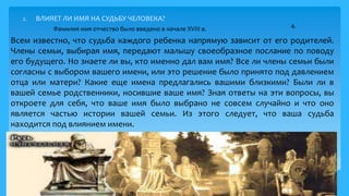 2. ВЛИЯЕТ ЛИ ИМЯ НА СУДЬБУ ЧЕЛОВЕКА?
Всем известно, что судьба каждого ребенка напрямую зависит от его родителей.
Члены семьи, выбирая имя, передают малышу своеобразное послание по поводу
его будущего. Но знаете ли вы, кто именно дал вам имя? Все ли члены семьи были
согласны с выбором вашего имени, или это решение было принято под давлением
отца или матери? Какие еще имена предлагались вашими близкими? Были ли в
вашей семье родственники, носившие ваше имя? Зная ответы на эти вопросы, вы
откроете для себя, что ваше имя было выбрано не совсем случайно и что оно
является частью истории вашей семьи. Из этого следует, что ваша судьба
находится под влиянием имени.
7
Фамилия имя отчество было введено в начале XVIII в. 4.
 