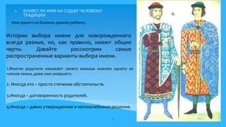 2. ВЛИЯЕТ ЛИ ИМЯ НА СУДЬБУ ЧЕЛОВЕКА?
ТРАДИЦИИ
1.Многие родители называют своего малыша именем одного из
членов семьи, даже уже умершего.
2. Иногда это – просто стечение обстоятельств.
3.Иногда – договоренность родителей.
4.Иногда – давно утвержденное и непоколебимое решение.
8
Имя одного из близких данное ребенку.
6.
Истории выбора имени для новорожденного
всегда разные, но, как правило, имеют общие
черты. Давайте рассмотрим самые
распространенные варианты выбора имени.
 