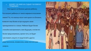 2. ВЛИЯЕТ ЛИ ИМЯ НА СУДЬБУ ЧЕЛОВЕКА?
ТРАДИЦИИ
Что получит ребенок от такого варианта получения
имени? То, что малыш носит имя одного из близких,
позволит ему более остро ощущать свою
принадлежность к семье. Ребенок будет более
спокойно воспринимать свое будущее, считая его
более предсказуемым, кроме того, он будет
чувствовать защиту от родителей и других
родственников, независимо, живы они или уже
умерли.
9
Имя одного из близких данное ребенку.
6.
 