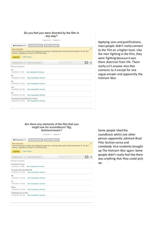 Applying uses and gratifications,
most people didn’t really connect
to the filmon a higher level. Like
the men fighting in the film, they
were fighting because it was
there diversion from life. There
really isn’t anyone else that
connects to it except for one
vague answer and apparently the
Vietnam War.
Some people liked the
soundtrack whilst one other
person apparently admired Brad
Pitts fashion sense and
somebody else randomly brought
up The Vietnam War again. Some
people didn’t really feel like there
was anything that they could pick
up.
 