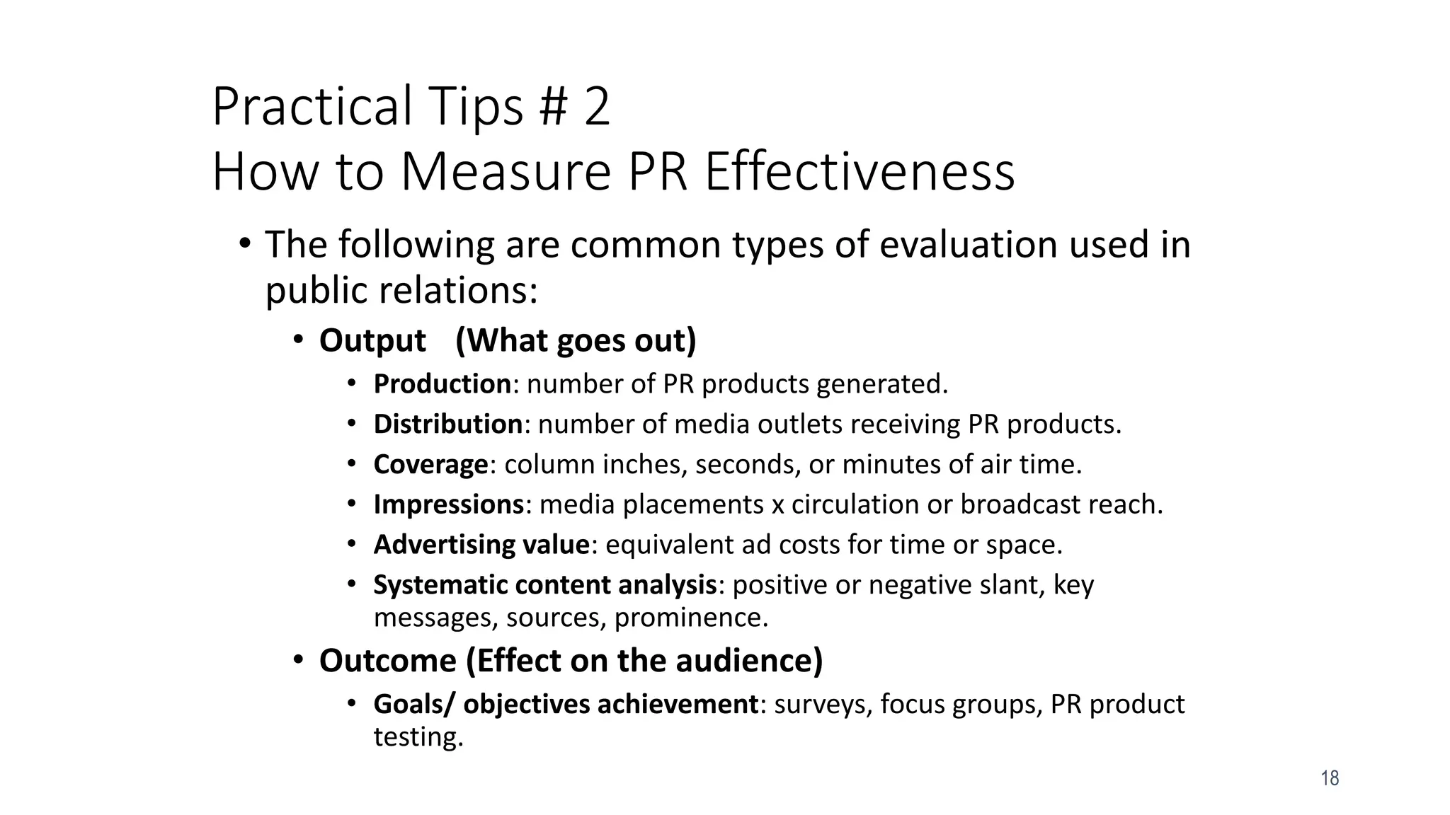 18
Practical Tips # 2
How to Measure PR Effectiveness
• The following are common types of evaluation used in
public relations:
• Output (What goes out)
• Production: number of PR products generated.
• Distribution: number of media outlets receiving PR products.
• Coverage: column inches, seconds, or minutes of air time.
• Impressions: media placements x circulation or broadcast reach.
• Advertising value: equivalent ad costs for time or space.
• Systematic content analysis: positive or negative slant, key
messages, sources, prominence.
• Outcome (Effect on the audience)
• Goals/ objectives achievement: surveys, focus groups, PR product
testing.
 