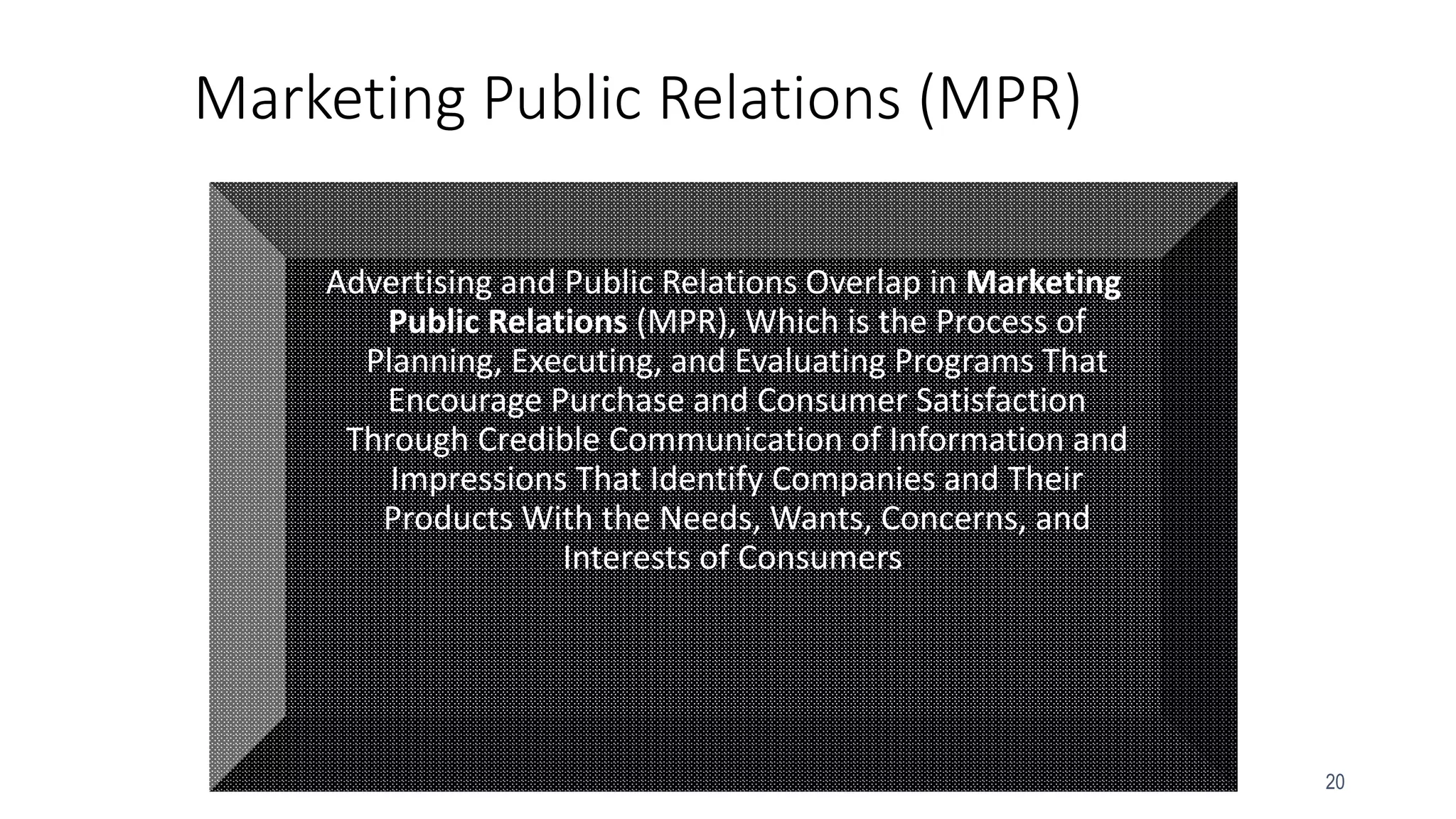 20
Marketing Public Relations (MPR)
Advertising and Public Relations Overlap in Marketing
Public Relations (MPR), Which is the Process of
Planning, Executing, and Evaluating Programs That
Encourage Purchase and Consumer Satisfaction
Through Credible Communication of Information and
Impressions That Identify Companies and Their
Products With the Needs, Wants, Concerns, and
Interests of Consumers.
 