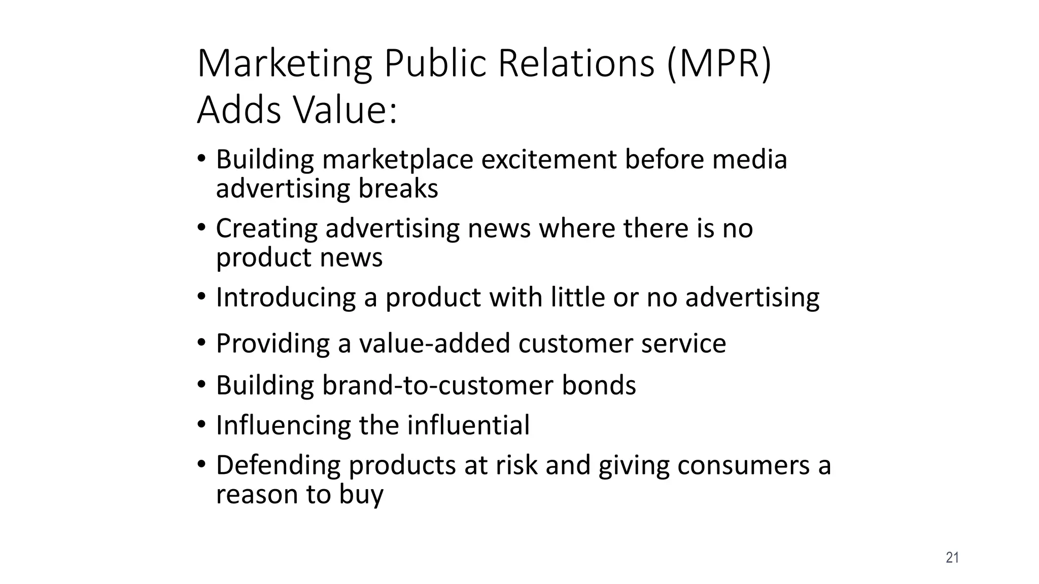 21
• Building marketplace excitement before media
advertising breaks
• Creating advertising news where there is no
product news
• Introducing a product with little or no advertising
• Providing a value-added customer service
• Building brand-to-customer bonds
• Influencing the influential
• Defending products at risk and giving consumers a
reason to buy
Marketing Public Relations (MPR)
Adds Value:
 