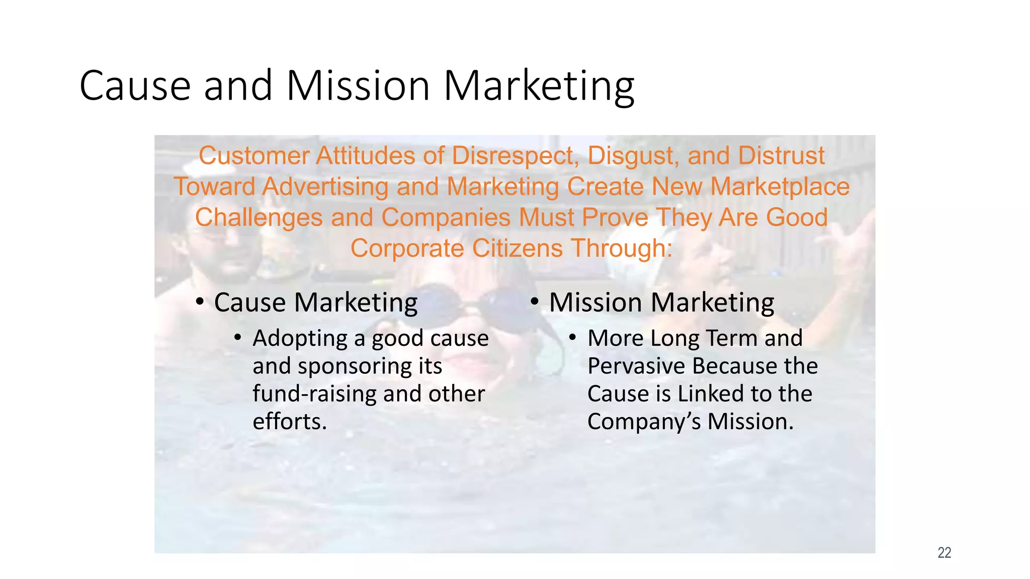 22
Cause and Mission Marketing
• Cause Marketing
• Adopting a good cause
and sponsoring its
fund-raising and other
efforts.
• Mission Marketing
• More Long Term and
Pervasive Because the
Cause is Linked to the
Company’s Mission.
Customer Attitudes of Disrespect, Disgust, and Distrust
Toward Advertising and Marketing Create New Marketplace
Challenges and Companies Must Prove They Are Good
Corporate Citizens Through:
 