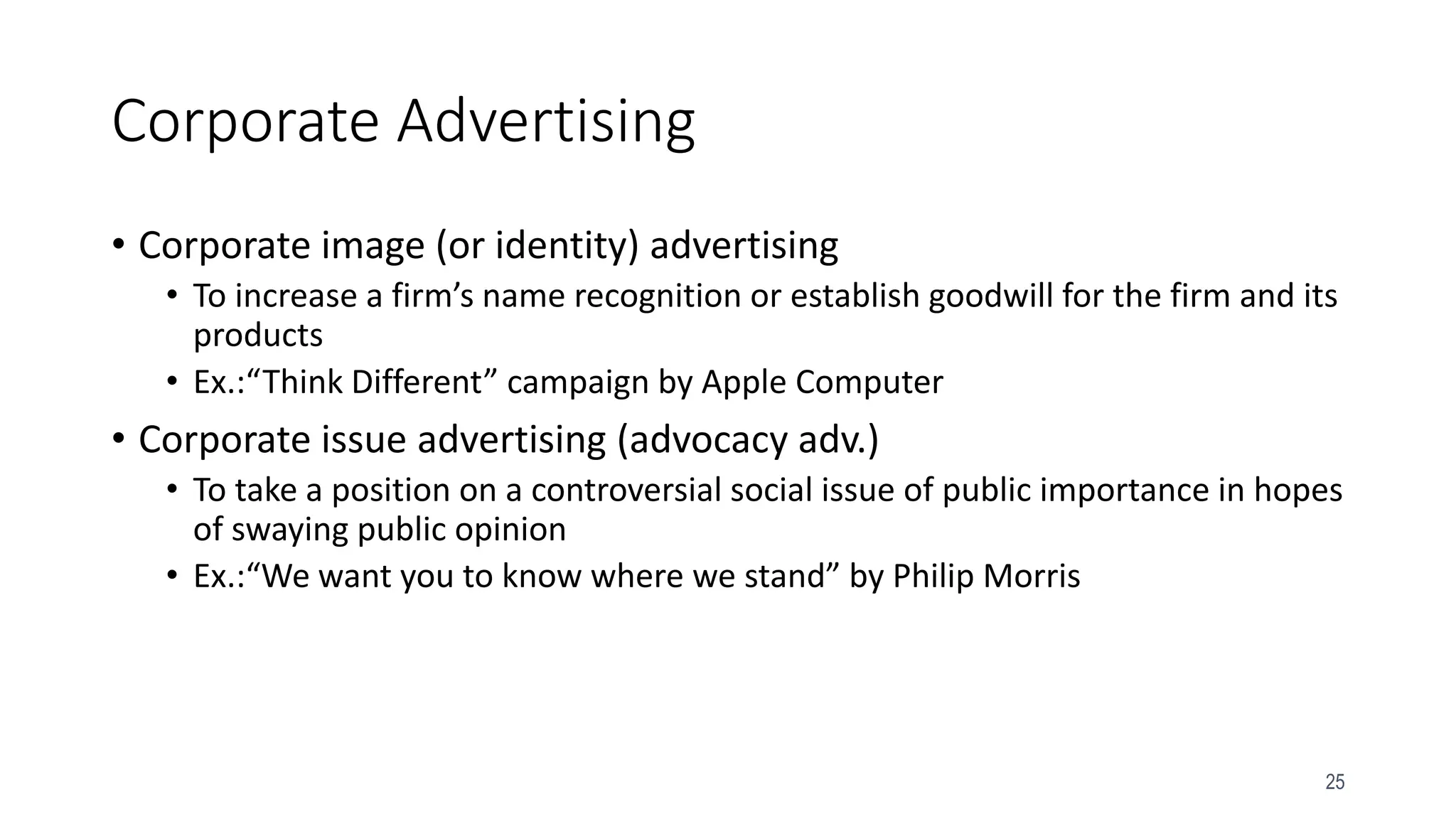 25
Corporate Advertising
• Corporate image (or identity) advertising
• To increase a firm’s name recognition or establish goodwill for the firm and its
products
• Ex.:“Think Different” campaign by Apple Computer
• Corporate issue advertising (advocacy adv.)
• To take a position on a controversial social issue of public importance in hopes
of swaying public opinion
• Ex.:“We want you to know where we stand” by Philip Morris
 