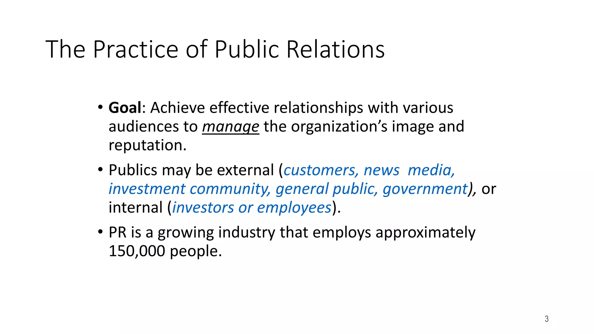 3
The Practice of Public Relations
• Goal: Achieve effective relationships with various
audiences to manage the organization’s image and
reputation.
• Publics may be external (customers, news media,
investment community, general public, government), or
internal (investors or employees).
• PR is a growing industry that employs approximately
150,000 people.
 