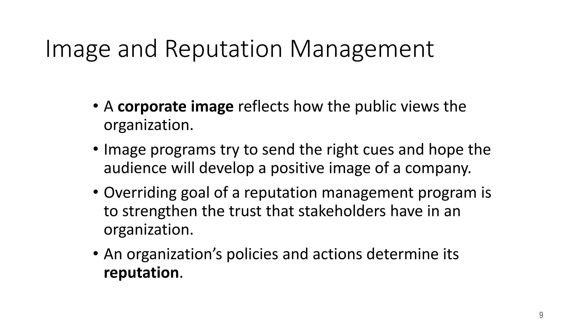 9
Image and Reputation Management
• A corporate image reflects how the public views the
organization.
• Image programs try to send the right cues and hope the
audience will develop a positive image of a company.
• Overriding goal of a reputation management program is
to strengthen the trust that stakeholders have in an
organization.
• An organization’s policies and actions determine its
reputation.
 