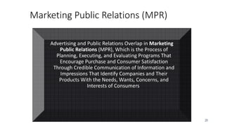 20
Marketing Public Relations (MPR)
Advertising and Public Relations Overlap in Marketing
Public Relations (MPR), Which is the Process of
Planning, Executing, and Evaluating Programs That
Encourage Purchase and Consumer Satisfaction
Through Credible Communication of Information and
Impressions That Identify Companies and Their
Products With the Needs, Wants, Concerns, and
Interests of Consumers.
 