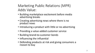 21
• Building marketplace excitement before media
advertising breaks
• Creating advertising news where there is no
product news
• Introducing a product with little or no advertising
• Providing a value-added customer service
• Building brand-to-customer bonds
• Influencing the influential
• Defending products at risk and giving consumers a
reason to buy
Marketing Public Relations (MPR)
Adds Value:
 