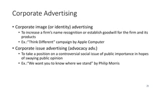 25
Corporate Advertising
• Corporate image (or identity) advertising
• To increase a firm’s name recognition or establish goodwill for the firm and its
products
• Ex.:“Think Different” campaign by Apple Computer
• Corporate issue advertising (advocacy adv.)
• To take a position on a controversial social issue of public importance in hopes
of swaying public opinion
• Ex.:“We want you to know where we stand” by Philip Morris
 