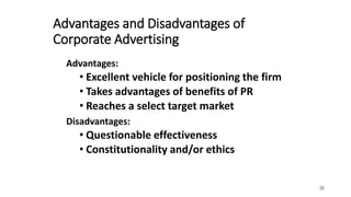 26
Advantages and Disadvantages of
Corporate Advertising
Advantages:
• Excellent vehicle for positioning the firm
• Takes advantages of benefits of PR
• Reaches a select target market
Disadvantages:
• Questionable effectiveness
• Constitutionality and/or ethics
 