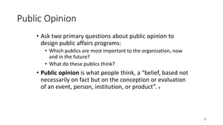 8
Public Opinion
• Ask two primary questions about public opinion to
design public affairs programs:
• Which publics are most important to the organization, now
and in the future?
• What do these publics think?
• Public opinion is what people think, a “belief, based not
necessarily on fact but on the conception or evaluation
of an event, person, institution, or product”. 8
 