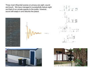 Three most influential scenes on privacy are sight, sound and touch.  We have managed to successfully reduce sight and feel of our private spaces to the public, however, sound still seeps in and disturbs the peace.  
