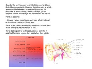Sounds, like anything, can be divided into good and bad, desirable or undesirable. However there is a point at which we’re are able to ignore the undesirable to enjoy the desirable. At what point do can we no longer ignore negative sounds and change the environment we are in? Points to observe: How do various noise levels and types affect the length of time at which we spend in an area. What is our tolerance to noise pollution and at what point do we change our surroundings to suit.  What do the positive and negative noises look like in graphical form and how do they react when they collide.  