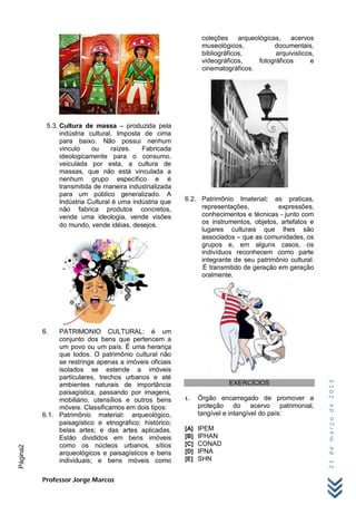 coleções     arqueológicas,    acervos
                                                                museológicos,            documentais,
                                                                bibliográficos,           arquivisticos,
                                                                videográficos,      fotográficos      e
                                                                cinematográficos.




           5.3. Cultura de massa – produzida pela
                indústria cultural. Imposta de cima
                para baixo. Não possui nenhum
                vinculo    ou     raízes.   Fabricada
                ideologicamente para o consumo.
                veiculada por esta, a cultura de
                massas, que não está vinculada a
                nenhum grupo específico e é
                transmitida de maneira industrializada
                para um público generalizado. A
                Indústria Cultural é uma indústria que   6.2. Patrimônio Imaterial: as praticas,
                não fabrica produtos concretos,               representações,           expressões,
                vende uma ideologia, vende visões             conhecimentos e técnicas - junto com
                do mundo, vende idéias, desejos.              os instrumentos, objetos, artefatos e
                                                              lugares culturais que lhes são
                                                              associados – que as comunidades, os
                                                              grupos e, em alguns casos, os
                                                              indivíduos reconhecem como parte
                                                              integrante de seu patrimônio cultural.
                                                               É transmitido de geração em geração
                                                              oralmente.




          6.   PATRIMONIO CULTURAL: é um
               conjunto dos bens que pertencem a
               um povo ou um país. É uma herança
               que todos. O patrimônio cultural não
               se restringe apenas a imóveis oficiais
               isolados se estende a imóveis
               particulares, trechos urbanos e até
                                                                                                           21 de março de 2013




               ambientes naturais de importância                         EXERCÍCIOS
               paisagística, passando por imagens,
               mobiliário, utensílios e outros bens      1.    Órgão encarregado de promover a
               móveis. Classificamos em dois tipos:            proteção do acervo patrimonial,
          6.1. Patrimônio material: arqueológico,              tangível e intangível do país:
               paisagístico e etnográfico; histórico;
               belas artes; e das artes aplicadas.       [A]   IPEM
               Estão divididos em bens imóveis           [B]   IPHAN
               como os núcleos urbanos, sítios           [C]   CONAD
Página2




               arqueológicos e paisagísticos e bens      [D]   IPNA
               individuais; e bens móveis como           [E]   SHN


          Professor Jorge Marcos
 