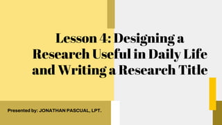 Lesson 4: Designing a
Research Useful in Daily Life
and Writing a Research Title
Presented by: JONATHAN PASCUAL, LPT.
 