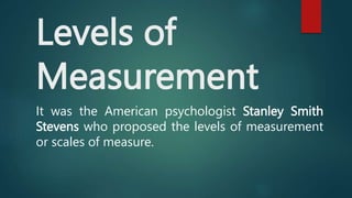 Levels of
Measurement
It was the American psychologist Stanley Smith
Stevens who proposed the levels of measurement
or scales of measure.
 