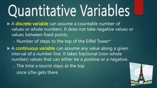  A discrete variable can assume a countable number of
values or whole numbers. It does not take negative values or
values between fixed points.
o Number of steps to the top of the Eiffel Tower*
 A continuous variable can assume any value along a given
interval of a number line. It takes fractional (non-whole
number) values that can either be a positive or a negative.
o The time a tourist stays at the top
once s/he gets there
 