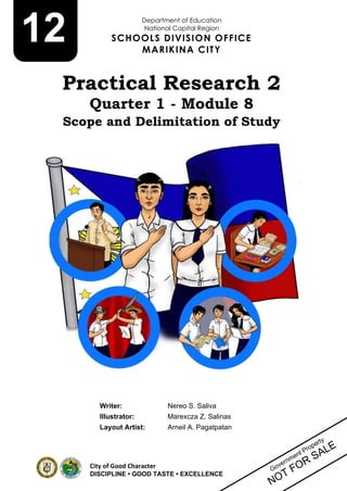 1
City of Good Character
DISCIPLINE • GOOD TASTE • EXCELLENCE
Writer: Nereo S. Saliva
Illustrator: Marexcza Z. Salinas
Layout Artist: Arneil A. Pagatpatan
12
Practical Research 2
Quarter 1 - Module 8
Scope and Delimitation of Study
Department of Education
National Capital Region
SCHOOLS DIVISION OFFICE
MARIKINA CITY
 