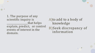 1. The purpose of any
scientific inquiry is
_________________that helps
explain, predict, or control
events of interest in the
domain.
A)to add to a body of
knowledge
B)Seek discrepancy of
information