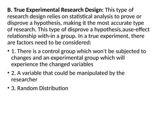 B. True Experimental Research Design: This type of
research design relies on statistical analysis to prove or
disprove a hypothesis, making it the most accurate type
of research. This type of disprove a hypothesis,ause-effect
relationship with-in a group. In a true experiment, there
are factors need to be considered:
• 1. There is a control group which won't be subjected to
changes and an experimental group which will
experience the changed variables
• 2. A variable that could be manipulated by the
researcher
• 3. Random Distribution
 