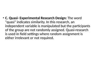 • C. Quasi- Experimental Research Design: The word
"quasi" indicates similarity. In this research, an
independent variable is manipulated but the participants
of the group are not randomly assigned. Quasi-research
is used in field settings where random assignment is
either irrelevant or not required.
 