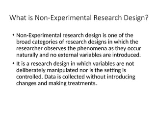 What is Non-Experimental Research Design?
• Non-Experimental research design is one of the
broad categories of research designs in which the
researcher observes the phenomena as they occur
naturally and no external variables are introduced.
• It is a research design in which variables are not
deliberately manipulated nor is the setting is
controlled. Data is collected without introducing
changes and making treatments.
 