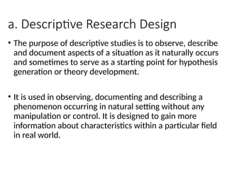 a. Descriptive Research Design
• The purpose of descriptive studies is to observe, describe
and document aspects of a situation as it naturally occurs
and sometimes to serve as a starting point for hypothesis
generation or theory development.
• It is used in observing, documenting and describing a
phenomenon occurring in natural setting without any
manipulation or control. It is designed to gain more
information about characteristics within a particular field
in real world.
 