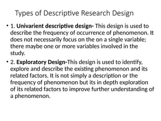 Types of Descriptive Research Design
• 1. Univarient descriptive design- This design is used to
describe the frequency of occurrence of phenomenon. It
does not necessarily focus on the on a single variable;
there maybe one or more variables involved in the
study.
• 2. Exploratory Design-This design is used to identify,
explore and describe the existing phenomenon and its
related factors. It is not simply a description or the
frequency of phenomenon but its in depth exploration
of its related factors to improve further understanding of
a phenomenon.
 