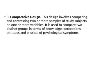 • 3. Comparative Design- This design involves comparing
and contrasting two or more samples of study subjects
on one or more variables. It is used to compare two
distinct groups in terms of knowledge, perceptions,
attitudes and physical of psychological symptoms.
 