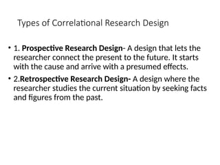 Types of Correlational Research Design
• 1. Prospective Research Design- A design that lets the
researcher connect the present to the future. It starts
with the cause and arrive with a presumed effects.
• 2.Retrospective Research Design- A design where the
researcher studies the current situation by seeking facts
and figures from the past.
 